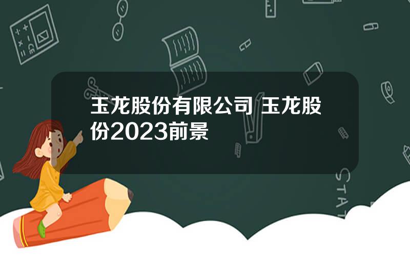 玉龙股份有限公司 玉龙股份2023前景